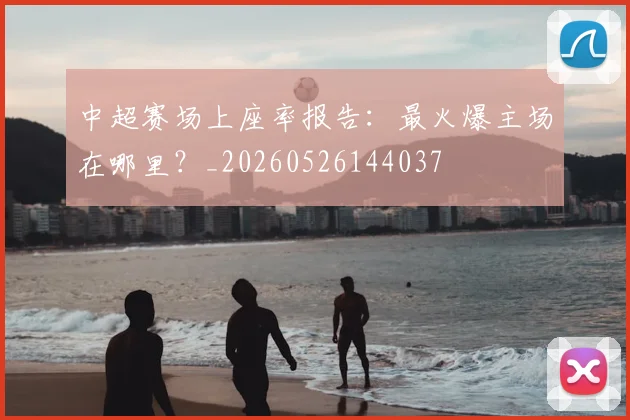 中超赛场上座率报告:最火爆主场在哪里?_20260526144037