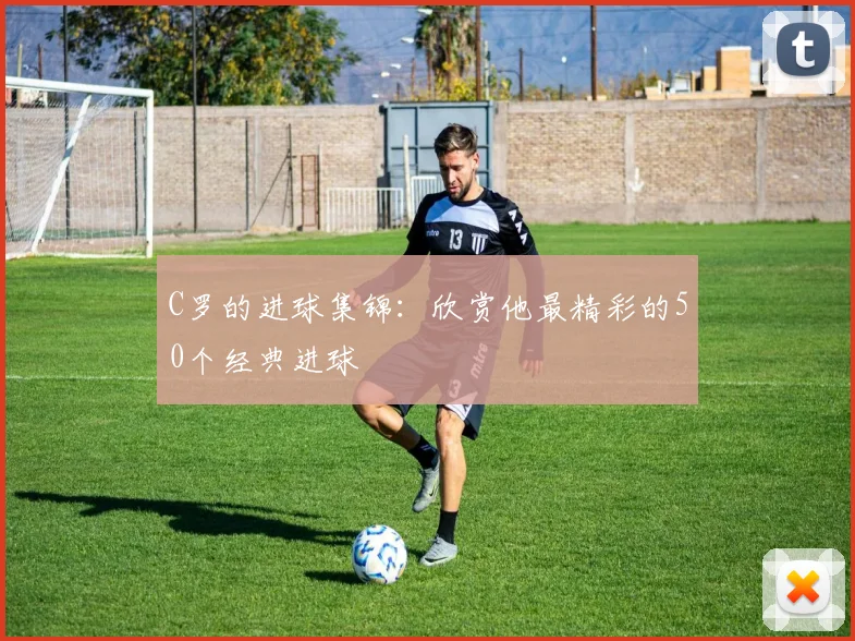 C罗的进球集锦：欣赏他最精彩的50个经典进球