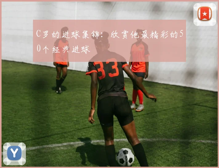C罗的进球集锦:欣赏他最精彩的50个经典进球