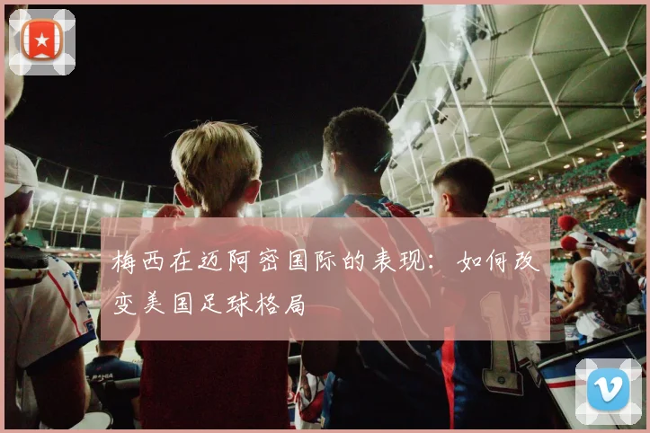 梅西在迈阿密国际的表现：如何改变美国足球格局