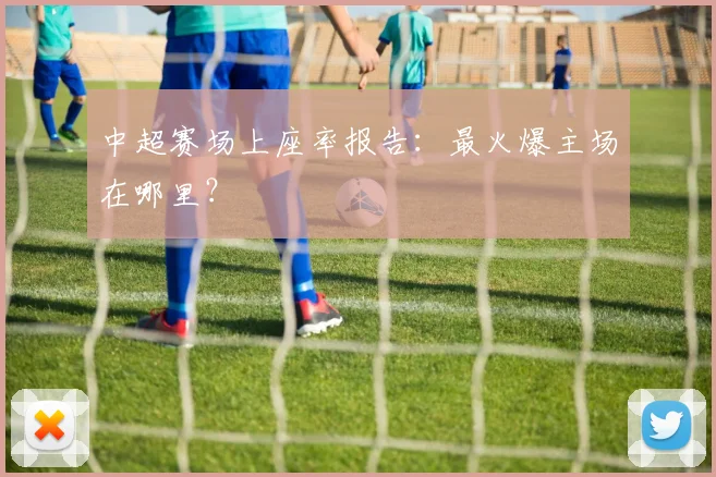 中超赛场上座率报告：最火爆主场在哪里？