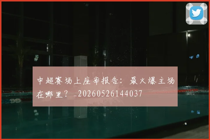 中超赛场上座率报告:最火爆主场在哪里?_20260526144037