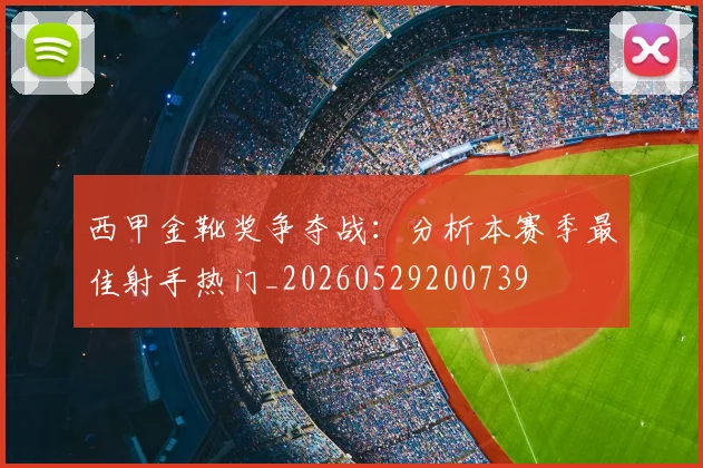 西甲金靴奖争夺战：分析本赛季最佳射手热门_20260529200739