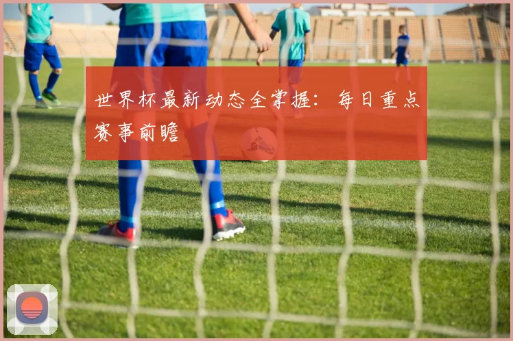 世界杯最新动态全掌握:每日重点赛事前瞻