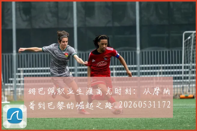 姆巴佩职业生涯高光时刻:从摩纳哥到巴黎的崛起之路_20260531172634