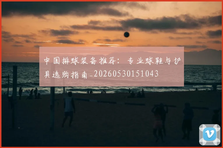中国排球装备推荐:专业球鞋与护具选购指南_20260530151043